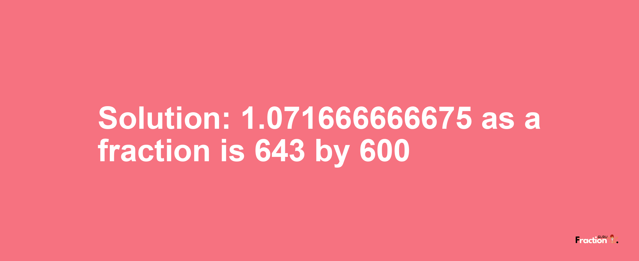 Solution:1.071666666675 as a fraction is 643/600